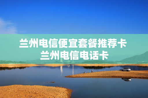 兰州电信便宜套餐推荐卡 兰州电信电话卡