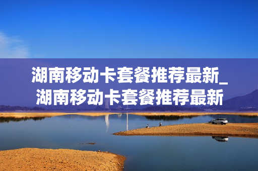 湖南移动卡套餐推荐最新_湖南移动卡套餐推荐最新