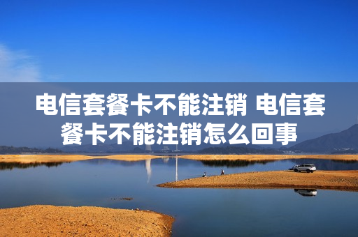 电信套餐卡不能注销 电信套餐卡不能注销怎么回事