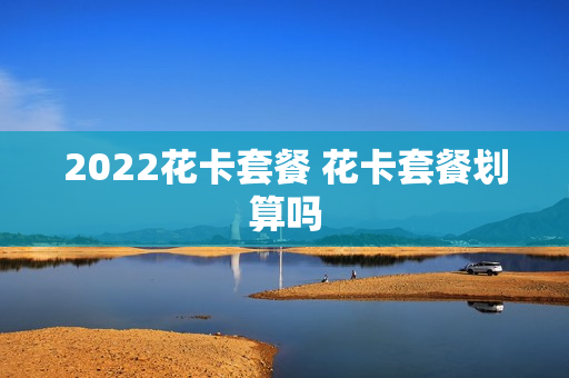2022花卡套餐 花卡套餐划算吗