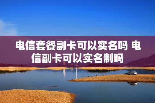 电信套餐副卡可以实名吗 电信副卡可以实名制吗