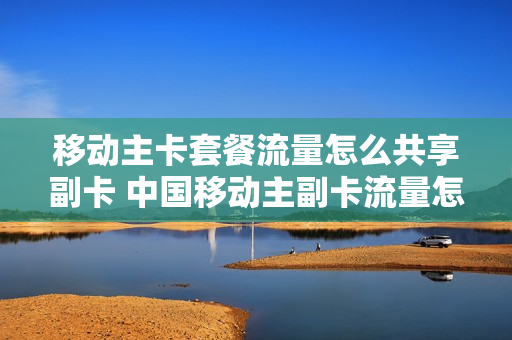 移动主卡套餐流量怎么共享副卡 中国移动主副卡流量怎么共享