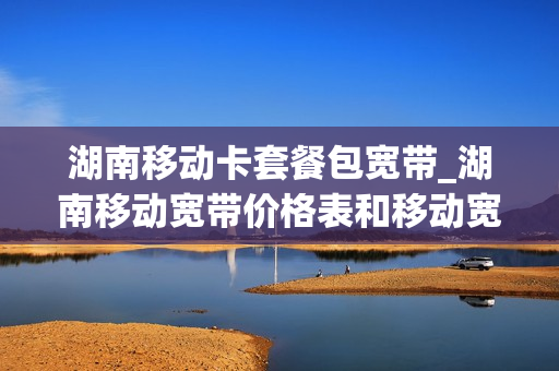 湖南移动卡套餐包宽带_湖南移动宽带价格表和移动宽带套餐