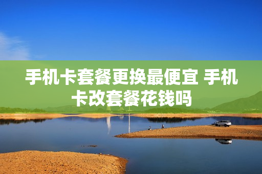 手机卡套餐更换最便宜 手机卡改套餐花钱吗