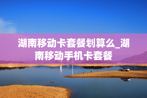 湖南移动卡套餐划算么_湖南移动手机卡套餐