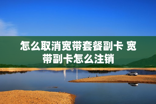 怎么取消宽带套餐副卡 宽带副卡怎么注销