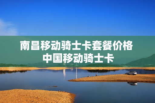 南昌移动骑士卡套餐价格 中国移动骑士卡