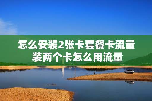 怎么安装2张卡套餐卡流量 装两个卡怎么用流量