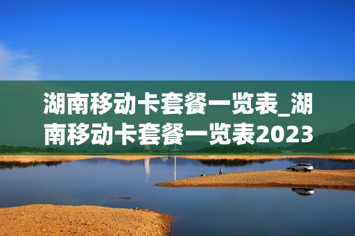 湖南移动卡套餐一览表_湖南移动卡套餐一览表2023年