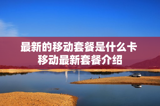 最新的移动套餐是什么卡 移动最新套餐介绍