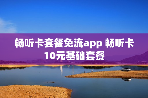 畅听卡套餐免流app 畅听卡10元基础套餐