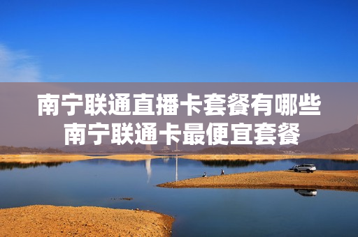 南宁联通直播卡套餐有哪些 南宁联通卡最便宜套餐