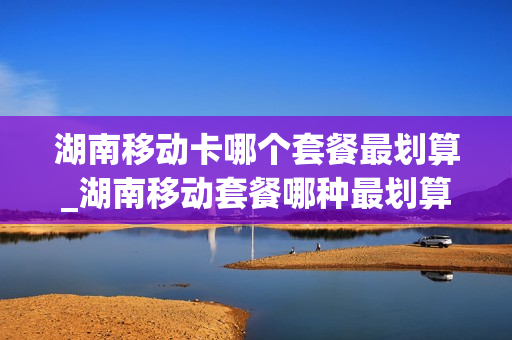 湖南移动卡哪个套餐最划算_湖南移动套餐哪种最划算2020