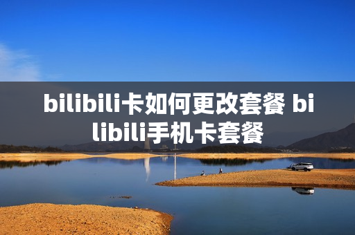 bilibili卡如何更改套餐 bilibili手机卡套餐