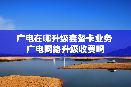广电在哪升级套餐卡业务 广电网络升级收费吗