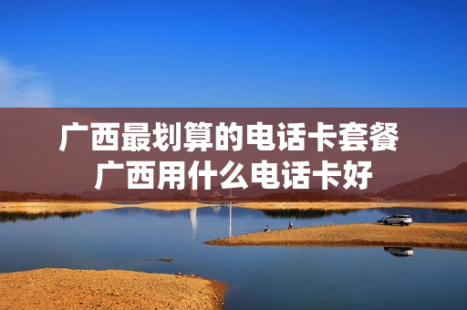 广西最划算的电话卡套餐 广西用什么电话卡好