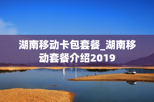 湖南移动卡包套餐_湖南移动套餐介绍2019
