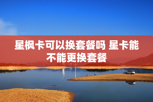 星枫卡可以换套餐吗 星卡能不能更换套餐