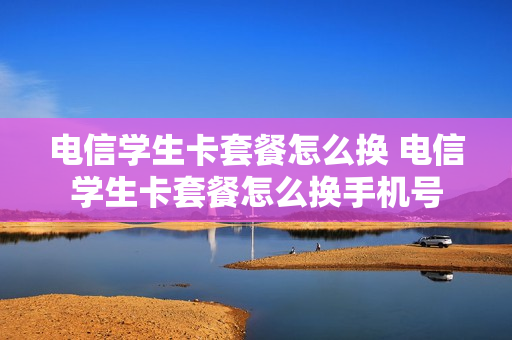 电信学生卡套餐怎么换 电信学生卡套餐怎么换手机号