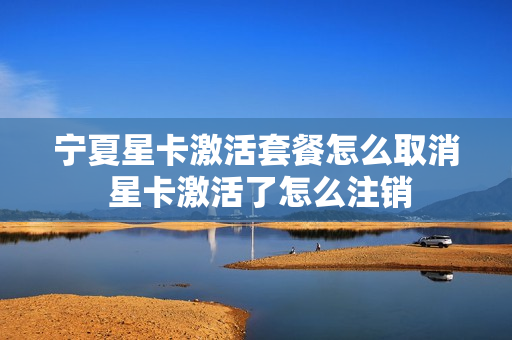 宁夏星卡激活套餐怎么取消 星卡激活了怎么注销