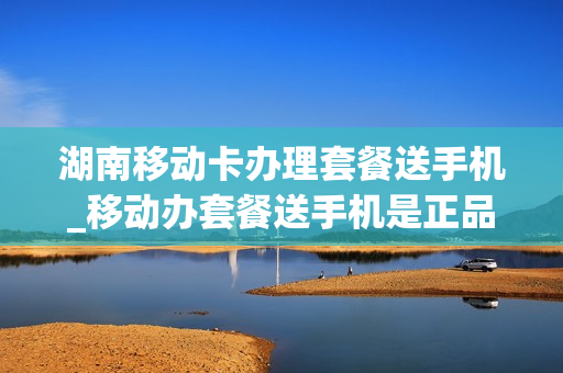 湖南移动卡办理套餐送手机_移动办套餐送手机是正品手机吗