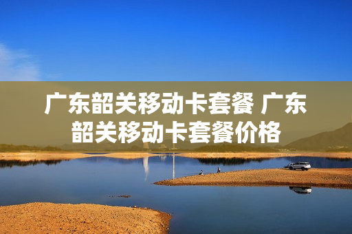 广东韶关移动卡套餐 广东韶关移动卡套餐价格