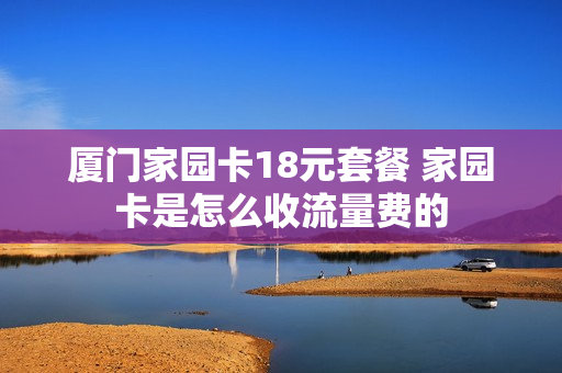 厦门家园卡18元套餐 家园卡是怎么收流量费的