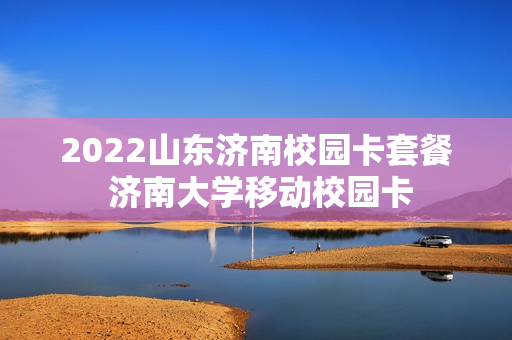 2022山东济南校园卡套餐 济南大学移动校园卡