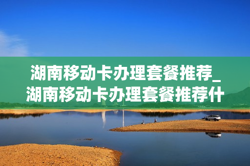 湖南移动卡办理套餐推荐_湖南移动卡办理套餐推荐什么