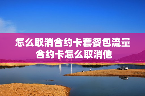 怎么取消合约卡套餐包流量 合约卡怎么取消他