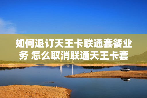 如何退订天王卡联通套餐业务 怎么取消联通天王卡套餐变更大王卡