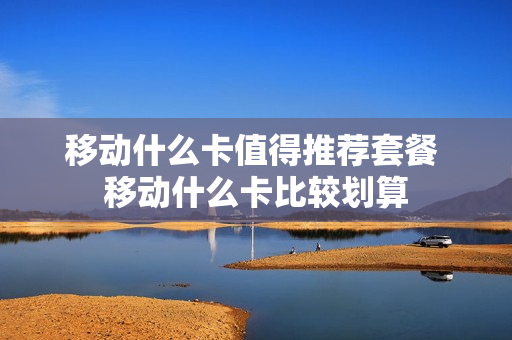 移动什么卡值得推荐套餐 移动什么卡比较划算