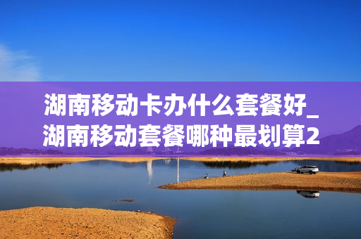 湖南移动卡办什么套餐好_湖南移动套餐哪种最划算2021