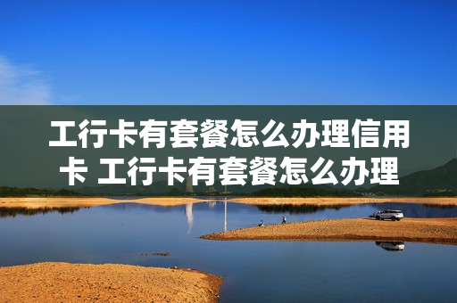 工行卡有套餐怎么办理信用卡 工行卡有套餐怎么办理信用卡业务