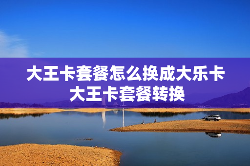 大王卡套餐怎么换成大乐卡 大王卡套餐转换