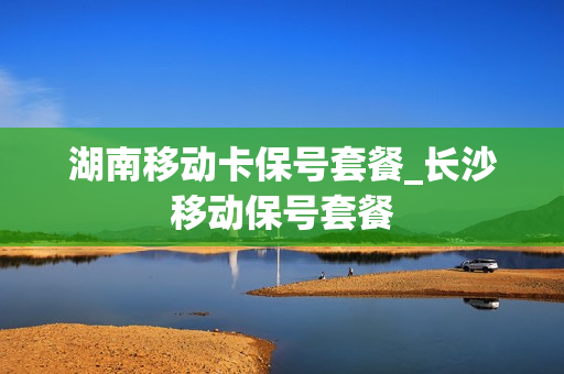 湖南移动卡保号套餐_长沙移动保号套餐