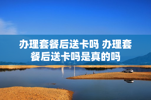 办理套餐后送卡吗 办理套餐后送卡吗是真的吗