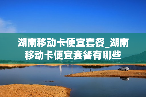 湖南移动卡便宜套餐_湖南移动卡便宜套餐有哪些