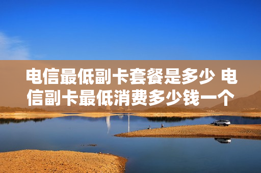 电信最低副卡套餐是多少 电信副卡最低消费多少钱一个月