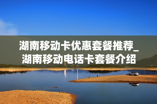 湖南移动卡优惠套餐推荐_湖南移动电话卡套餐介绍
