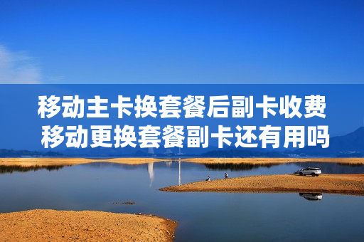 移动主卡换套餐后副卡收费 移动更换套餐副卡还有用吗