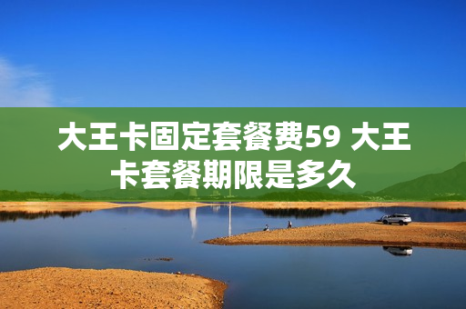 大王卡固定套餐费59 大王卡套餐期限是多久