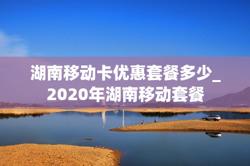 湖南移动卡优惠套餐多少_2020年湖南移动套餐