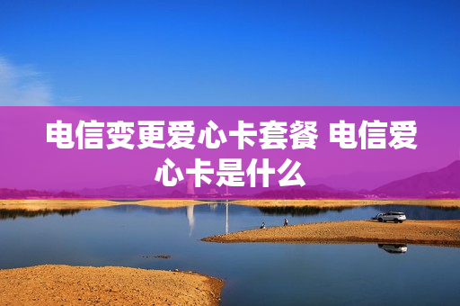 电信变更爱心卡套餐 电信爱心卡是什么