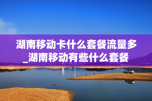 湖南移动卡什么套餐流量多_湖南移动有些什么套餐