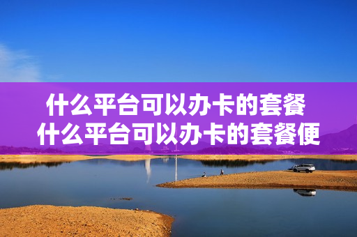 什么平台可以办卡的套餐 什么平台可以办卡的套餐便宜