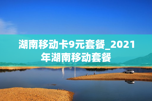 湖南移动卡9元套餐_2021年湖南移动套餐