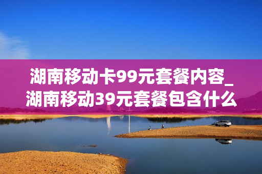 湖南移动卡99元套餐内容_湖南移动39元套餐包含什么