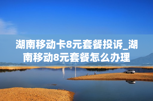 湖南移动卡8元套餐投诉_湖南移动8元套餐怎么办理