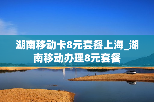 湖南移动卡8元套餐上海_湖南移动办理8元套餐